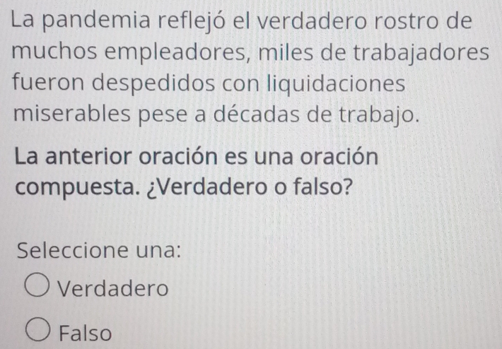 La pandemia reflejó el verdadero rostro de
muchos empleadores, miles de trabajadores
fueron despedidos con liquidaciones
miserables pese a décadas de trabajo.
La anterior oración es una oración
compuesta. ¿Verdadero o falso?
Seleccione una:
Verdadero
Falso