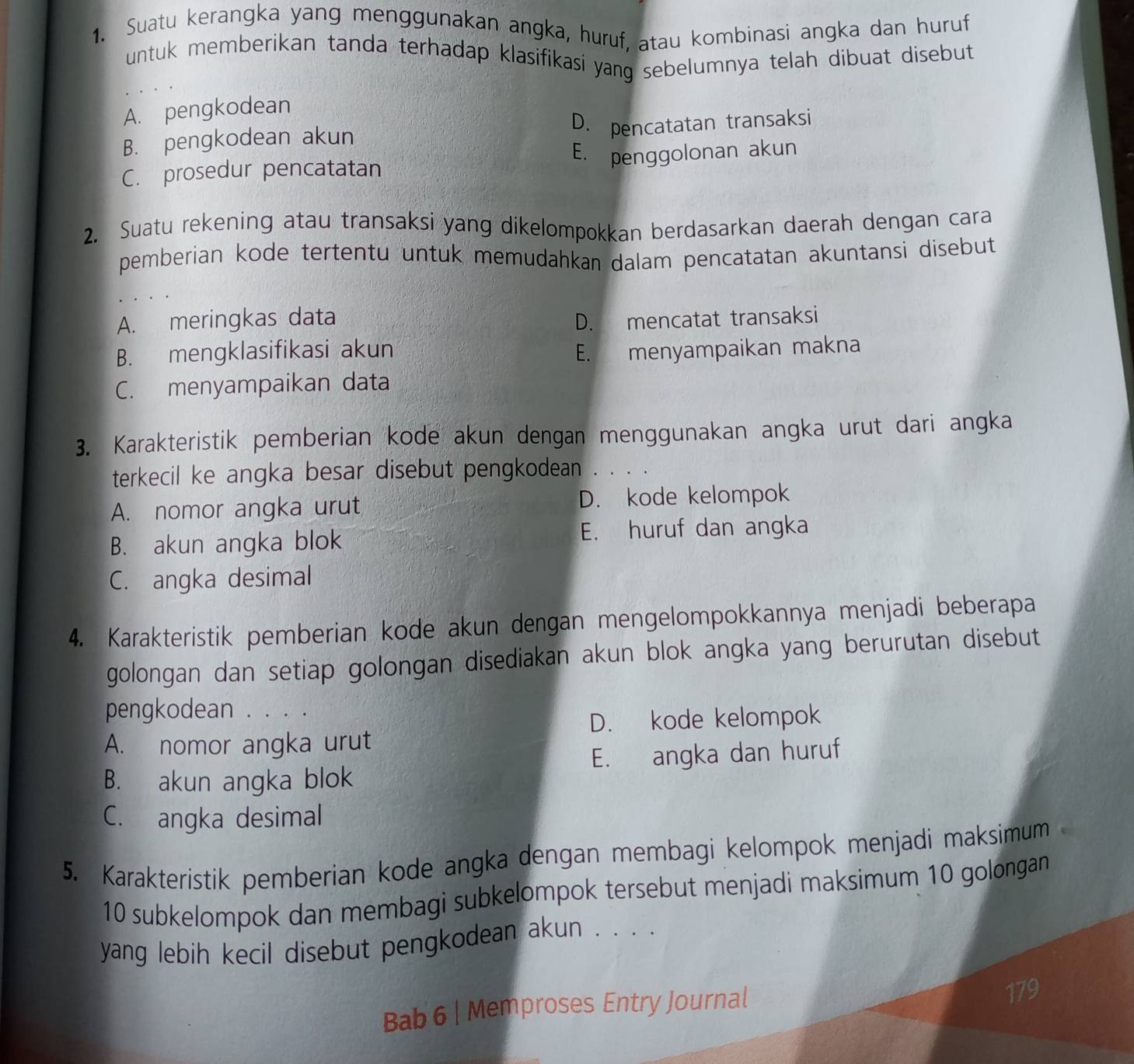 Suatu kerangka yang menggunakan angka, huruf, atau kombinasi angka dan huruf
untuk memberikan tanda terhadap klasifikasi yang sebelumnya telah dibuat disebut
A. pengkodean
B. pengkodean akun D. pencatatan transaksi
C. prosedur pencatatan E. penggolonan akun
2. Suatu rekening atau transaksi yang dikelompokkan berdasarkan daerah dengan cara
pemberian kode tertentu untuk memudahkan dalam pencatatan akuntansi disebut
A. meringkas data D. mencatat transaksi
B. mengklasifikasi akun E. menyampaikan makna
C. menyampaikan data
3. Karakteristik pemberian kode akun dengan menggunakan angka urut dari angka
terkecil ke angka besar disebut pengkodean . . . .
A. nomor angka urut D. kode kelompok
B. akun angka blok E. huruf dan angka
C. angka desimal
4. Karakteristik pemberian kode akun dengan mengelompokkannya menjadi beberapa
golongan dan setiap golongan disediakan akun blok angka yang berurutan disebut
pengkodean . . . .
D. kode kelompok
A. nomor angka urut
E. angka dan huruf
B. akun angka blok
C. angka desimal
5. Karakteristik pemberian kode angka dengan membagi kelompok menjadi maksimum
10 subkelompok dan membagi subkelompok tersebut menjadi maksimum 10 golongan
yang lebih kecil disebut pengkodean akun . . . .
Bab 6 | Memproses Entry Journal
179