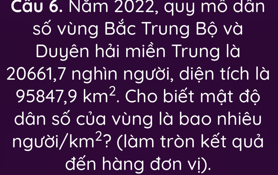 Cầu 6. Năm 2022, quy mô dân 
số vùng Bắc Trung Bộ và 
Duyên hải miền Trung là 
1( ∠ 6 1,7 nghìn người, diện tích là
95847,9km^2. Cho biết mật độ 
dân số của vùng là bao nhiêu 
ngườ sigma i/km^2 ? (làm tròn kết quả 
đến hàng đơn vị).