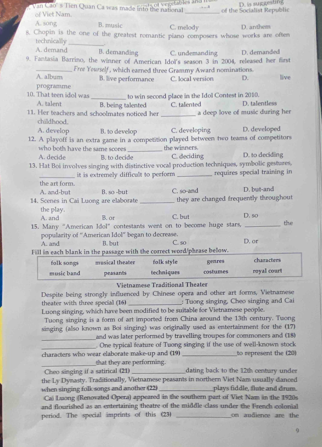 D. is suggesting
Van Cao’s Tien Quan Ca was made into the national_
of Viet Nam. of the Socialist Republic
A. song B. music
C. melody D. anthem
8. Chopin is the one of the greatest romantic piano composers whose works are often
technically_
A. demand B. demanding C. undemanding D. demanded
9. Fantasia Barrino, the winner of American Idol's season 3 in 2004, released her first
_Free Yourself, which earned three Grammy Award nominations.
A. album B. live performance C. local version D. live
programme
10. That teen idol was _to win second place in the Idol Contest in 2010.
A. talent B. being talented C. talented D. talentless
11. Her teachers and schoolmates noticed her _a deep love of music during her
childhood.
A. develop B. to develop C. developing D. developed
12. A playoff is an extra game in a competition played between two teams of competitors
who both have the same scores _the winners.
A. decide B. to decide C. deciding D. to deciding
13. Hat Boi involves singing with distinctive vocal production techniques, symbolic gestures,
_it is extremely difficult to perform _requires special training in
the art form.
A. and-but B. so -but C. so-and D. but-and
14. Scenes in Cai Luong are elaborate_ they are changed frequently throughout
the play. D. so
A. and B. or C. but
15. Many “American Idol” contestants went on to become huge stars,_
the
popularity of “American Idol” began to decrease.
A. and B. but C. so D. or
Fill in each blank in the passage with the correct word/phrase below.
folk songs musical theater folk style genres characters
music band peasants techniques costumes royal court
Vietnamese Traditional Theater
Despite being strongly influenced by Chinese opera and other art forms, Vietnamese
theater with three special (16) _: Tuong singing, Cheo singing and Cai
Luong singing, which have been modified to be suitable for Vietnamese people.
Tuong singing is a form of art imported from China around the 13th century. Tuong
singing (also known as Boi singing) was originally used as entertainment for the (17)
_and was later performed by travelling troupes for commoners and (18)
_. One typical feature of Tuong singing if the use of well-known stock
characters who wear elaborate make-up and (19) _to represent the (20
_that they are performing.
Cheo singing if a satirical (21) _dating back to the 12th century under
the Ly Dynasty. Traditionally, Vietnamese peasants in northern Viet Nam usually danced
when singing folk songs and another (22) _plays fiddle, flute and drum.
Cai Luong (Renovated Opera) appeared in the southern part of Viet Nam in the 1920s
and flourished as an entertaining theatre of the middle class under the French colonial
period. The special imprints of this (23) _on audience are the
9