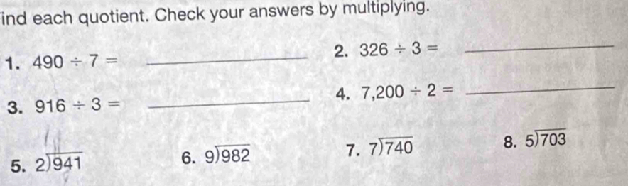 ind each quotient. Check your answers by multiplying. 
_2. 326/ 3= _ 
1. 490/ 7=
_4. 7,200/ 2=
_ 
3. 916/ 3=
7. beginarrayr 7encloselongdiv 740endarray
8. 5encloselongdiv 703
5. beginarrayr 2encloselongdiv 941endarray
6. beginarrayr 9encloselongdiv 982endarray