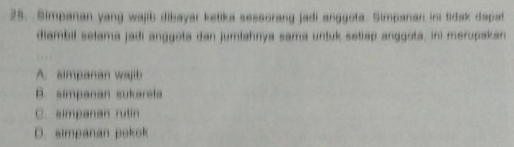 Simpanan yang wajib dibayar ketika seseorang jadi anggota. Simpanan ini tidak dapat
diambil selama jadi anggota dan jumlahnya sama untuk setiap anggota, ini merupakan
A. simpanan wajib
B. simpanan sukarela
C. simpanan rulin
D. simpanan pokok