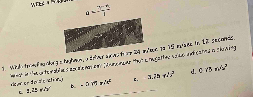 WEEK 4 FORM
a=frac v_f-v_it
1. While traveling along a highway, a driver slows fec to 15 m/sec in 12 seconds.
What is the automobile's acceleration? (Remember that a negative value indicates a slowing
d. 0.75m/s^2
down or deceleration.)
a. 3.25m/s^2 b. -0.75m/s^2 c. -3.25m/s^2