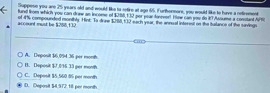 Suppose you are 25 years old and would like to retire at age 65. Furthermore, you would like to have a retirement
fund from which you can draw an income of $288,132 per year -forever! How can you do it? Assume a constant APR
of 4% compounded monthly. Hint: To draw $288,132 each year, the annual interest on the balance of the savings
account must be $288,132.
A. Deposit $6,094.36 per month.
B. Deposit $7,016.33 per month.
C. Deposit $5,560.85 per month.
D. Deposit $4,972.18 per month.