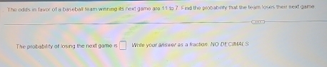 The odds in favor of a baseball team winning its next game are 11to 7. Find the probability that the team loses their next game
The probability of losing the next game is □ Write your answer as a fraction. NO DECIMAL S