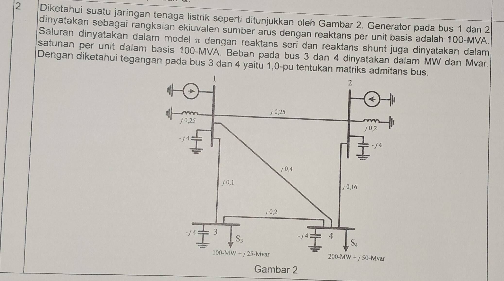 Diketahui suatu jaringan tenaga listrik seperti ditunjukkan oleh Gambar 2. Generator pada bus 1 dan 2
dinyatakan sebagai rangkaian ekiuvalen sumber arus dengan reaktans per unit basis adalah 100-MVA.
Saluran dinyatakan dalam model π dengan reaktans seri dan reaktans shunt juga dinyatakan dalam
satunan per unit dalam basis 100-MVA. Beban pada bus 3 dan 4 dinyatakan dalam MW dan Mvar.
Dengan diketahui tegangan pada bus 3 dan 4 yaitu 1,0-pu tentukan matrbus.