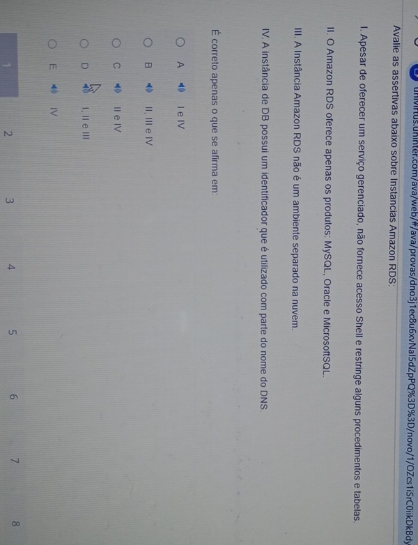 Avalie as assertivas abaixo sobre Instancias Amazon RDS:
I. Apesar de oferecer um serviço gerenciado, não fornece acesso Shell e restringe alguns procedimentos e tabelas.
II. O Amazon RDS oferece apenas os produtos: MySQL, Oracle e MicrosoftSQL.
III. A Instância Amazon RDS não é um ambiente separado na nuvem.
IV. A instância de DB possui um identificador que é utilizado com parte do nome do DNS.
É correto apenas o que se afirma em:
A I e IV
B II, Ⅲ e IV
C IIe Ⅳ
D I, Ⅱ eⅢ
E IV
1 2 3 4 5 6 7 8