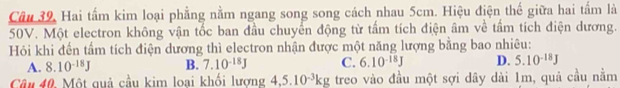 Hai tấm kim loại phẳng nằm ngang song song cách nhau 5cm. Hiệu điện thế giữa hai tấm là
50V. Một electron không vận tốc ban đầu chuyển động từ tấm tích điện âm về tấm tích điện dương.
Hỏi khi đến tấm tích điện dương thì electron nhận được một năng lượng bằng bao nhiêu:
A. 8.10^(-18)J B. 7.10^(-18)J C. 6.10^(-18)J D. 5.10^(-18)J
Câu 40. Một quả cầu kim loại khối lương 4,5.10^(-3)kg treo vào đầu một sợi dây dài 1m, quả cầu nằm