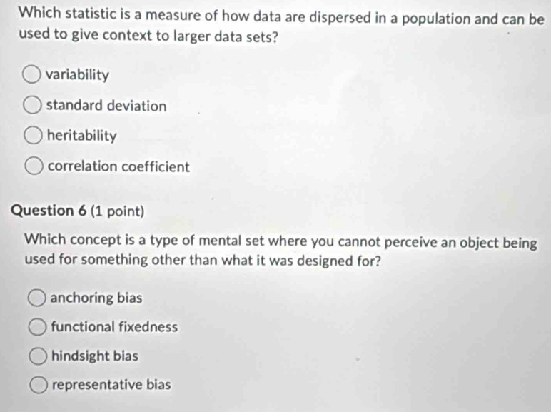 Which statistic is a measure of how data are dispersed in a population and can be
used to give context to larger data sets?
variability
standard deviation
heritability
correlation coefficient
Question 6 (1 point)
Which concept is a type of mental set where you cannot perceive an object being
used for something other than what it was designed for?
anchoring bias
functional fixedness
hindsight bias
representative bias