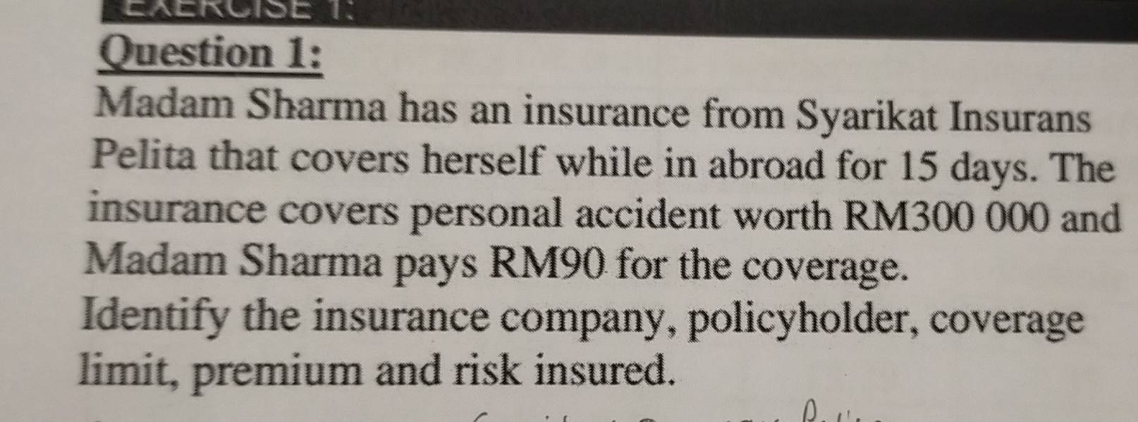 Madam Sharma has an insurance from Syarikat Insurans 
Pelita that covers herself while in abroad for 15 days. The 
insurance covers personal accident worth RM300 000 and 
Madam Sharma pays RM90 for the coverage. 
Identify the insurance company, policyholder, coverage 
limit, premium and risk insured.