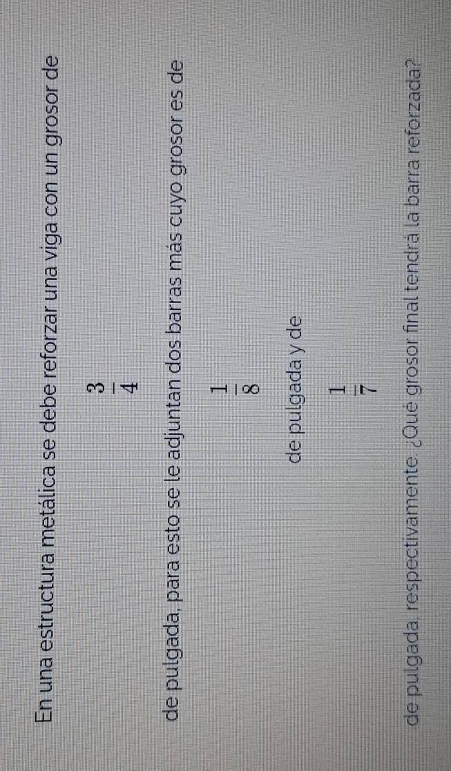 En una estructura metálica se debe reforzar una viga con un grosor de
 3/4 
de pulgada, para esto se le adjuntan dos barras más cuyo grosor es de
 1/8 
de pulgada y de
 1/7 
de pulgada, respectivamente. ¿Qué grosor final tendrá la barra reforzada?