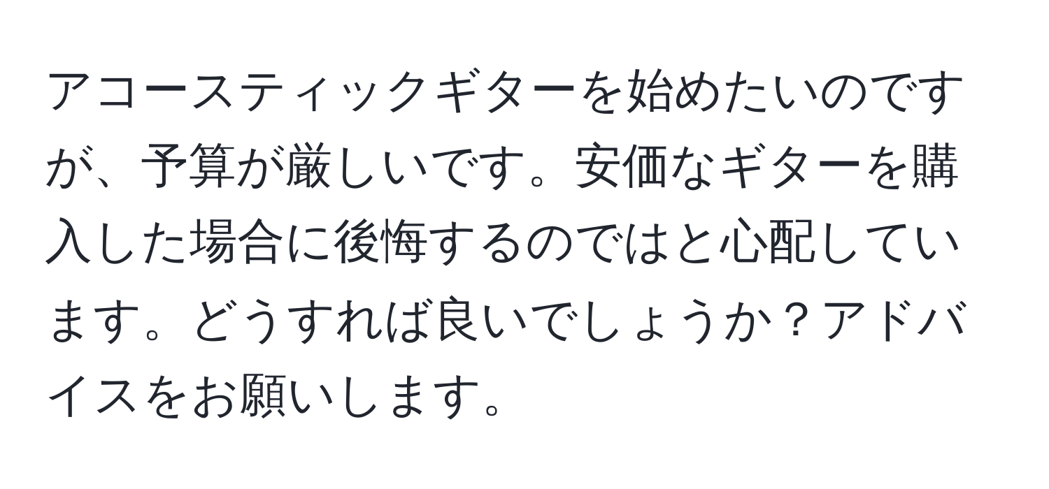 アコースティックギターを始めたいのですが、予算が厳しいです。安価なギターを購入した場合に後悔するのではと心配しています。どうすれば良いでしょうか？アドバイスをお願いします。