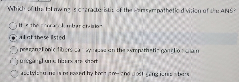 Which of the following is characteristic of the Parasympathetic division of the ANS?
it is the thoracolumbar division
all of these listed
preganglionic fibers can synapse on the sympathetic ganglion chain
preganglionic fibers are short
acetylcholine is released by both pre- and post-ganglionic fibers