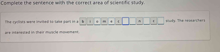 Complete the sentence with the correct area of scientific study. 
The cyclists were invited to take part in a b i m e C n C study. The researchers 
are interested in their muscle movement.