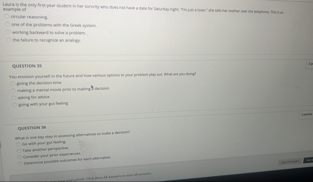 Laura is the only first-year student in her sorority who does not have a date for Saturday night. "I'm just a loser," she tells her mother over the telephone. This is an
example of
circular reasoning.
one of the problems with the Greek system.
working backward to solve a problem.
the failure to recognize an analogy.
QUESTION 35
2 p
You envision yourself in the future and how various options to your problem play out. What are you doing?
giving the decision time
making a mental movie prior to making a decision
asking for advice
going with your gut feeling
2 points
QUESTION 36
What is one key step in assessing alternatives to make a decision?
Go with your gut feeling.
Take another perspective.
Consider your prior experiences.
Determine possible outcomes for each alternative.
Save All Answers
save and submit. Click Save All Answers to save all answers.