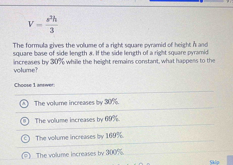 V= s^2h/3 
The formula gives the volume of a right square pyramid of height h and
square base of side length 8. If the side length of a right square pyramid
increases by 30% while the height remains constant, what happens to the
volume?
Choose 1 answer:
The volume increases by 30%.
The volume increases by 69%.
The volume increases by 169%.
The volume increases by 300%.
Skip