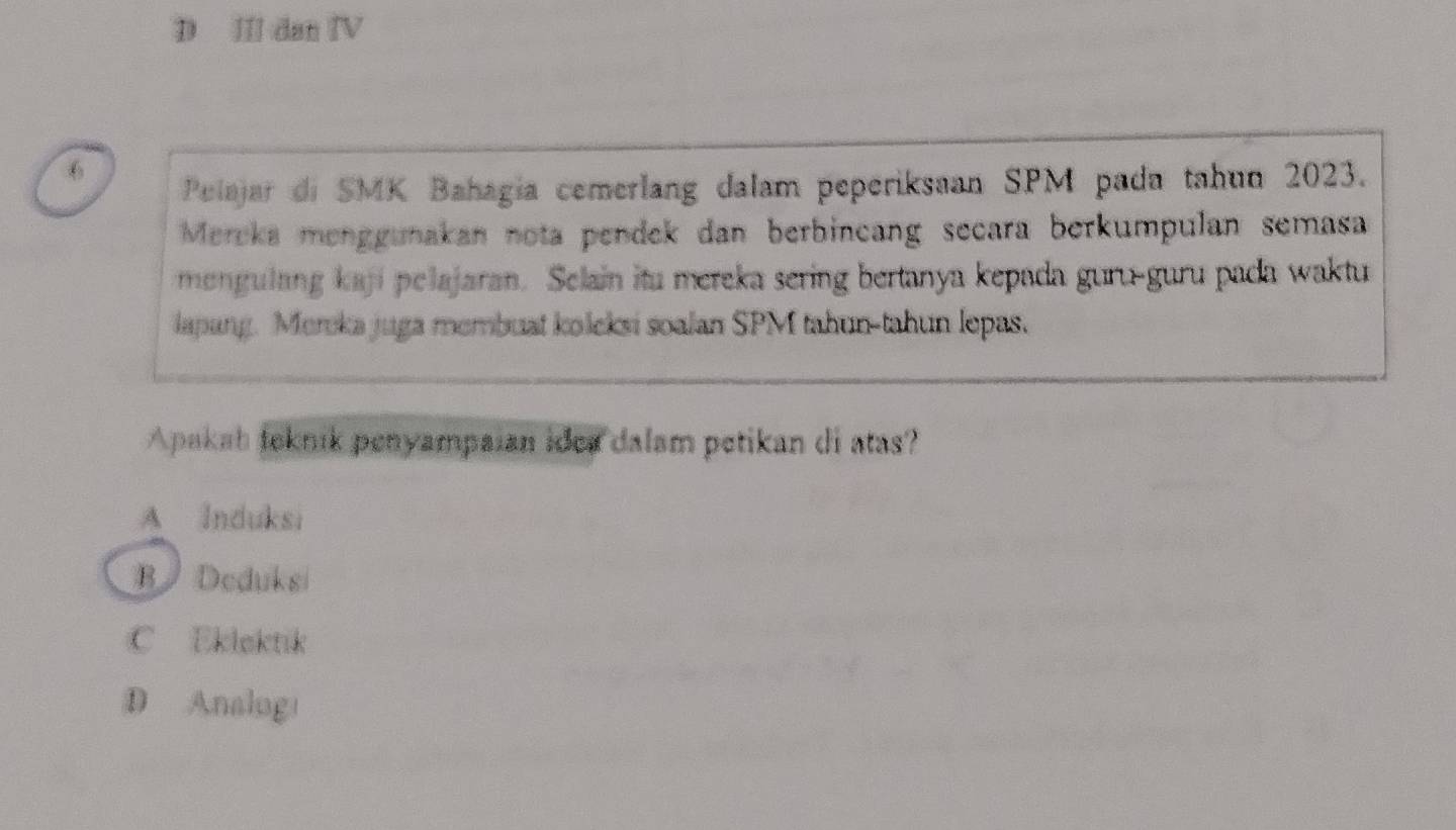 Ⅲ dan ⅣV
6
Pelajar di SMK Bahagia cemerlang dalam peperiksaan SPM pada tahun 2023.
Mereka menggunakan nota pendek dan berbincang secara berkumpulan semasa
mengulang kají pelajaran. Selain itu mereka sering bertanya kepada guru-guru pada waktu
lapang. Mereka juga membuat koleksi soalan SPM tahun-tahun lepas.
Apakah foknik penyampaian idea dalam petikan di atas?
A Induksi
B Deduksi
C Eklektik
D Analogi