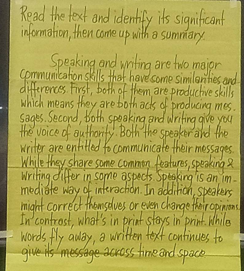 Read the text and identify it's significant 
information, then come up with summary. 
Speaking and writing are two major 
communication skills that have some similerities and 
differences. First, both of them are productive skills 
which means they are bothacts of producing mes. 
sages. Second, both speaking and writing give you 
the voice of authorify. Both the speaker and the 
writer are enfifled to communicate their messages. 
While they share some common features, speaking? 
writing differ in some aspects. Speaking is on im. 
mediate way of interaction. In dddition, speakers 
might correct themselves or even change their opinions 
controst, what's in print stays in print. While 
words fly away, a written text continues to 
gives time and space