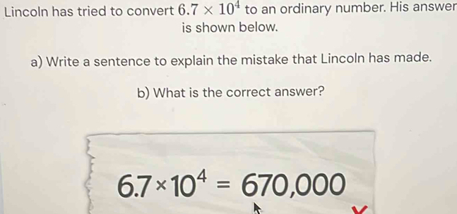 Lincoln has tried to convert 6.7* 10^4 to an ordinary number. His answer 
is shown below. 
a) Write a sentence to explain the mistake that Lincoln has made. 
b) What is the correct answer?
6.7* 10^4=670,000