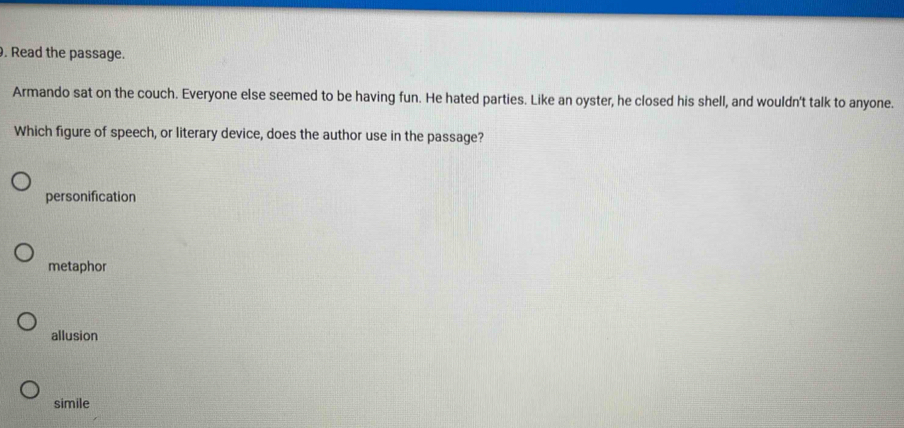 Read the passage.
Armando sat on the couch. Everyone else seemed to be having fun. He hated parties. Like an oyster, he closed his shell, and wouldn't talk to anyone.
Which figure of speech, or literary device, does the author use in the passage?
personification
metaphor
allusion
simile