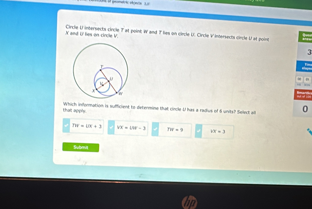 ItioNs of geometric objects 2JF
Circle U intersects circle T at point W and T lies on circle U. Circle V intersects circle Vat point answ
X and &lies on circle V. Ques
3
Tim
elaps
00 01
H CN
SmartSc
out of 100
Which information is sufficient to determine that circle U has a radius of 6 units? Select all
that apply.
0
TW=UX+3 VX=UW-3 TW=9 √ VX=3
Submit