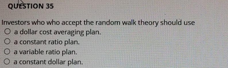 Investors who who accept the random walk theory should use
a dollar cost averaging plan.
a constant ratio plan.
a variable ratio plan.
a constant dollar plan.