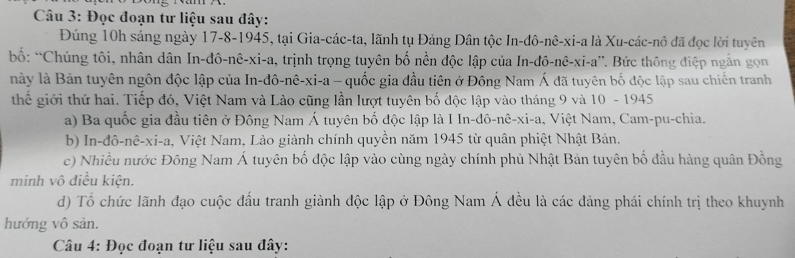 Đọc đoạn tư liệu sau đây:
Đúng 10h sáng ngày 17 -8-1945, tại Gia-các-ta, lãnh tụ Đảng Dân tộc In-đô-nê-xi-a là Xu-các-nô đã đọc lời tuyên
bố: *Chúng tôi, nhân dân In-đô-nê-xi-a, trịnh trọng tuyên bố nền độc lập của In-đô-nê-xi-a”. Bức thông điệp ngắn gọn
này là Bản tuyên ngôn độc lập của In-đô-nê-xi-a - quốc gia đầu tiên ở Đông Nam Á đã tuyên bố độc lập sau chiến tranh
thể giới thứ hai. Tiếp đó, Việt Nam và Lào cũng lần lượt tuyên bố độc lập vào tháng 9 và 10 - 1945
a) Ba quốc gia đầu tiên ở Đông Nam Á tuyên bố độc lập là I In-đô-nê-xi-a, Việt Nam, Cam-pu-chia.
b) In-đô-nê-xi-a, Việt Nam, Lào giành chính quyền năm 1945 từ quân phiệt Nhật Bản.
c) Nhiều nước Đông Nam Á tuyên bố độc lập vào cùng ngày chính phủ Nhật Bản tuyên bố đầu hàng quân Đồng
minh vô điều kiện.
d) Tổ chức lãnh đạo cuộc đấu tranh giành độc lập ở Đông Nam Á đều là các đảng phái chính trị theo khuynh
hướng vô sản.
Câu 4: Đọc đoạn tư liệu sau đây: