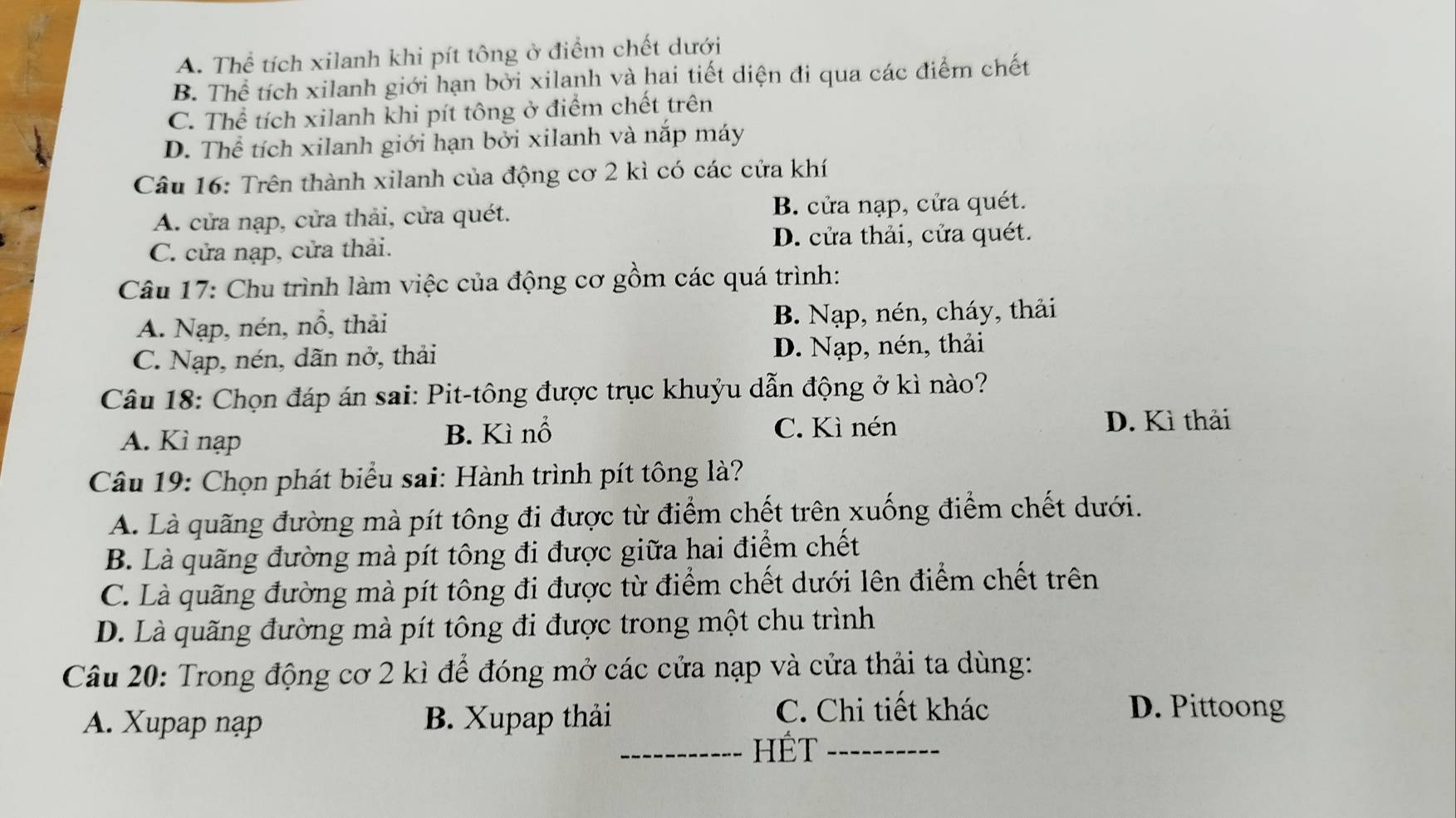 A. Thể tích xilanh khi pít tông ở điểm chết dưới
B. Thể tích xilanh giới hạn bởi xilanh và hai tiết diện đi qua các điểm chết
C. Thể tích xilanh khi pít tông ở điểm chết trên
D. Thể tích xilanh giới hạn bởi xilanh và nắp máy
Câu 16: Trên thành xilanh của động cơ 2 kì có các cửa khí
A. cửa nạp, cửa thải, cửa quét. B. cửa nạp, cửa quét.
C. cửa nạp, cửa thải. D. cửa thải, cửa quét.
Câu 17: Chu trình làm việc của động cơ gồm các quá trình:
A. Nạp, nén, nồ, thải B. Nạp, nén, cháy, thải
C. Nạp, nén, dãn nở, thải D. Nạp, nén, thải
Câu 18: Chọn đáp án sai: Pit-tông được trục khuỷu dẫn động ở kì nào?
A. Kì nạp B. Kì nổ
C. Kì nén D. Kì thải
Câu 19: Chọn phát biểu sai: Hành trình pít tông là?
A. Là quãng đường mà pít tông đi được từ điểm chết trên xuống điểm chết dưới.
B. Là quãng đường mà pít tông đi được giữa hai điểm chết
C. Là quãng đường mà pít tông đi được từ điểm chết dưới lên điểm chết trên
D. Là quãng đường mà pít tông đi được trong một chu trình
Câu 20: Trong động cơ 2 kì để đóng mở các cửa nạp và cửa thải ta dùng:
A. Xupap nạp B. Xupap thải
C. Chi tiết khác D. Pittoong
_HÉT_