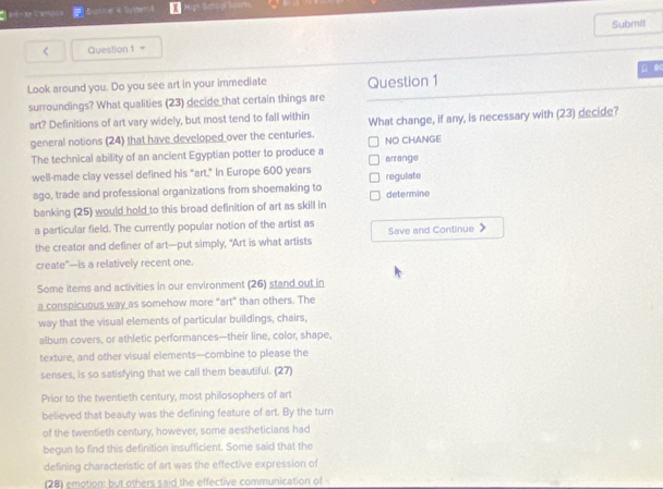 Bct x4y < Question 1= Submil
μ 
Look around you. Do you see art in your immediate Question 1
surroundings? What qualities (23) decide that certain things are
art? Definitions of art vary widely, but most tend to fall within What change, if any, is necessary with (23) decide?
general notions (24) that have developed over the centuries.  NO CHANGE
The technical ability of an ancient Egyptian potter to produce a arrange
well-made clay vessel defined his "art." In Europe 600 years regulate
ago, trade and professional organizations from shoemaking to determine
banking (25) would hold to this broad definition of art as skill in
a particular field. The currently popular notion of the artist as Save and Continue
the creator and definer of art—put simply, "Art is what artists
create"—is a relatively recent one.
Some items and activities in our environment (26) stand out in
a conspicuous way as somehow more “art” than others. The
way that the visual elements of particular buildings, chairs,
album covers, or athletic performances—their line, color, shape,
texture, and other visual elements--combine to please the
senses, is so satisfying that we call them beautiful. (27)
Prior to the twentieth century, most philosophers of art
believed that beauty was the defining feature of art. By the turn
of the twentieth century, however, some aestheticians had
begun to find this definition insufficient. Some said that the
defining characteristic of art was the effective expression of
(28) emotion: but others said the effective communication of