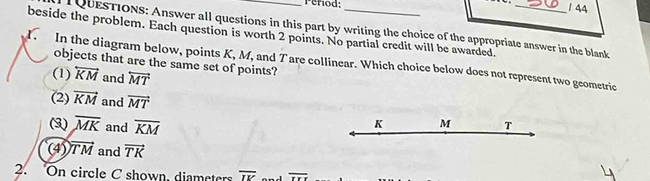 Period:
1 44
T QUESTIONs: Answer all questions in this part by writing the choice of the appropriate answer in the blank
1. beside the problem. Each question is worth 2 points. No partial credit will be awarded.
objects that are the same set of points?
In the diagram below, points K, M, and T are collinear. Which choice below does not represent two geometric
(1) overleftrightarrow KM and overleftrightarrow MT
(2) vector KM and vector MT
(3) overline MK and overline KM
K M T
(4) vector TM and vector TK
2. On circle C shown, diameters overline IK overline IYI