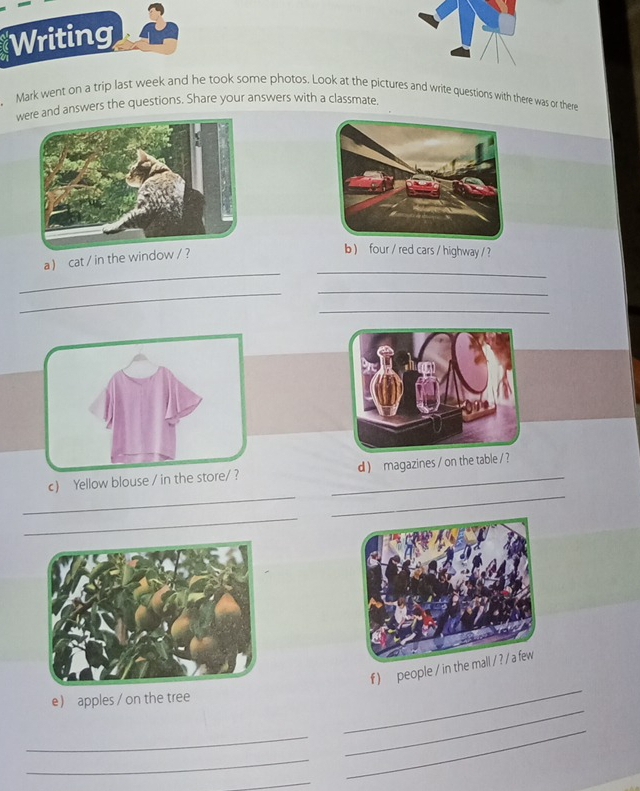 Writing 
Mark went on a trip last week and he took some photos. Look at the pictures and write questions with there was or there 
wre and answers the questions. Share your answers with a classmate. 
a  cat / in the window / ? 
b ) four / red cars / highway / ? 
_ 
_ 
_ 
_ 
_ 
__ 
c) Yellow blouse / _d ) magazines / on 
_ 
_ 
f )people / 
e) apples / on the tree 
_ 
_ 
_ 
_ 
_