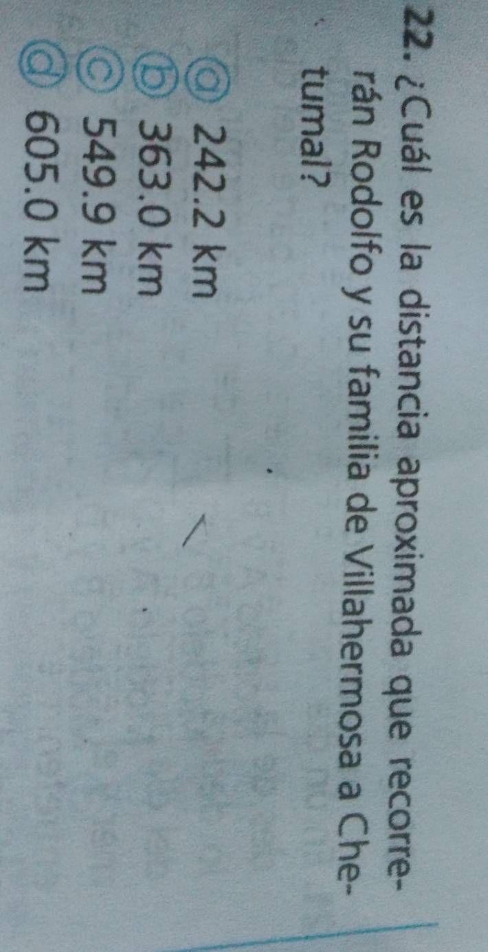 ¿Cuál es la distancia aproximada que recorre-
rán Rodolfo y su familia de Villahermosa a Che-
tumal?
@ 242.2 km
⑤ 363.0 km
○ 549.9 km
ⓓ 605.0 km