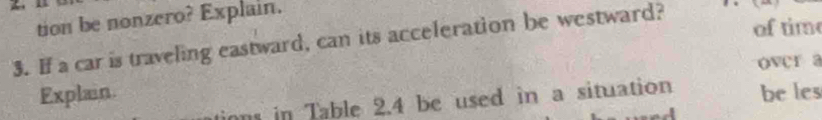 tion be nonzero? Explain. 
3. If a car is traveling eastward, can its acceleration be westward? of time 
over a 
Explain. be les 
ons in Table 2.4 be used in a situation