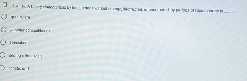 A theory characterized by long periods without change, interrupted, or punctuated, by periods of rapid change is_
gradualism
punctuated equilibrium
speciation
geologic time scale
genetic drift