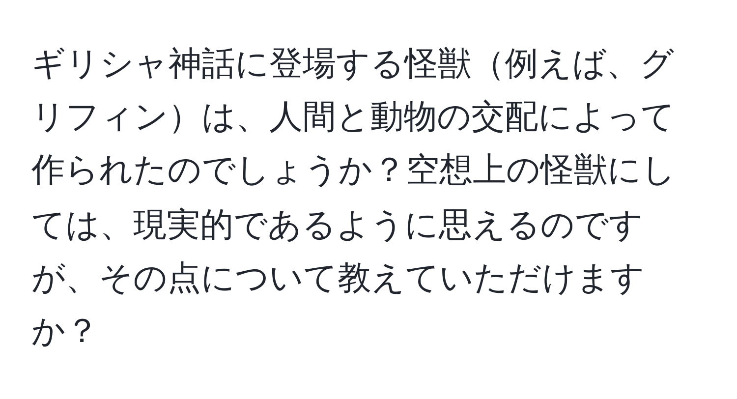 ギリシャ神話に登場する怪獣例えば、グリフィンは、人間と動物の交配によって作られたのでしょうか？空想上の怪獣にしては、現実的であるように思えるのですが、その点について教えていただけますか？
