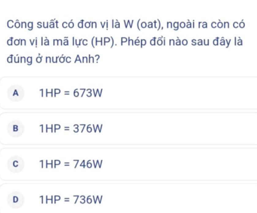 Công suất có đơn vị là W (oat), ngoài ra còn có
đơn vị là mã lực (HP). Phép đổi nào sau đây là
đúng ở nước Anh?
A 1HP=673W
B 1HP=376W
C 1HP=746W
D 1HP=736W