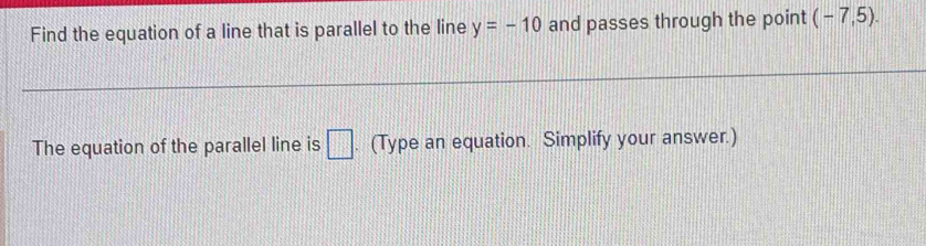 Find the equation of a line that is parallel to the line y=-10 and passes through the point (-7,5). 
The equation of the parallel line is □. (Type an equation. Simplify your answer.)