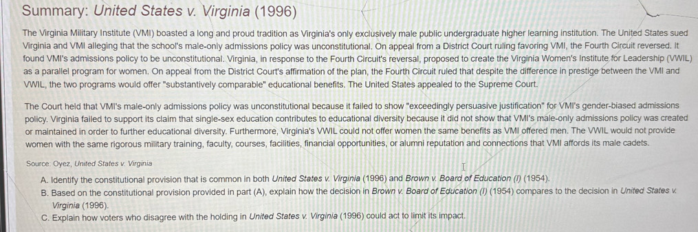 Summary: United States v. Virginia (1996) 
The Virginia Military Institute (VMI) boasted a long and proud tradition as Virginia's only exclusively male public undergraduate higher learning institution. The United States sued 
Virginia and VMI alleging that the school's male-only admissions policy was unconstitutional. On appeal from a District Court ruling favoring VMI, the Fourth Circuit reversed. It 
found VMI's admissions policy to be unconstitutional. Virginia, in response to the Fourth Circuit's reversal, proposed to create the Virginia Women's Institute for Leadership (VWIL) 
as a parallel program for women. On appeal from the District Court's affirmation of the plan, the Fourth Circuit ruled that despite the difference in prestige between the VMI and 
VWIL, the two programs would offer "substantively comparable" educational benefits. The United States appealed to the Supreme Court. 
The Court held that VMI's male-only admissions policy was unconstitutional because it failed to show "exceedingly persuasive justification" for VMI's gender-biased admissions 
policy. Virginia failed to support its claim that single-sex education contributes to educational diversity because it did not show that VMI's male-only admissions policy was created 
or maintained in order to further educational diversity. Furthermore, Virginia's VWIL could not offer women the same benefits as VMI offered men. The VWIL would not provide 
women with the same rigorous military training, faculty, courses, facilities, financial opportunities, or alumni reputation and connections that VMI affords its male cadets. 
Source: Oyez, United States v. Virginia 
A. Identify the constitutional provision that is common in both United States v. Virginia (1996) and Brown v. Board of Education (I) (1954). 
B. Based on the constitutional provision provided in part (A), explain how the decision in Brown v. Board of Education (I) (1954) compares to the decision in United States v. 
Virginia (1996). 
C. Explain how voters who disagree with the holding in United States v. Virginia (1996) could act to limit its impact.