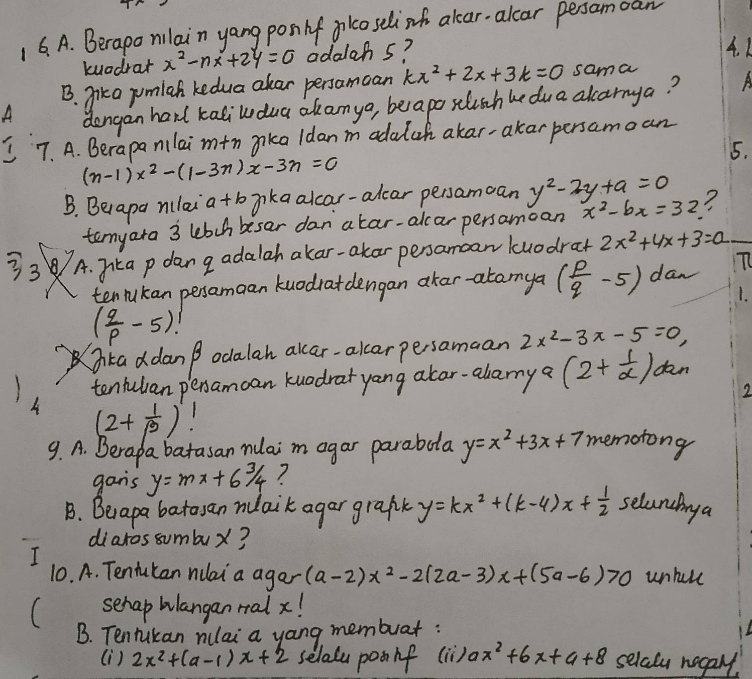 1 6. A. Berapo nilain yang pon lf plcoselish alcar-alcar persamoan
kuodrar x^2-nx+24=0 adalah 5?
4. K
B. jika pumlah kedua akar persamcan kx^2+2x+3k=0 sama
A
dengan han kaliwdua akanya, beapo slusch he dua alcarnya?
A
7. A. Berapa nilai mtn aika ldan m adalch akar-akar persamoan
5.
(n-1)x^2-(1-3n)x-3n=0
B. Becapa niulai a+b iikaalcar-alcar persamcan y^2-2y+a=0
tenyara 3 lebch besar danatar-alcar persamcan x^2-bx=32
33 A. 7ka p dan g adalah akar-akar persamcan kuodrat 2x^2+4x+3=a
tenrukan peramaan kuodrat dengan akar-atanya ( p/q -5) dan
T
1.
( q/p -5)!
ka ddan p odalah alcar-alcerpersamaan 2x^2-3x-5=0,
tentulian pexamcan kuadrat yong alar-alamy a (2+ 1/a ) dan
2
A (2+ 1/beta  )!
9. A. Berapa batasan nuai m agar parabota y=x^2+3x+7 memotong
gans y=mx+6 3/4  7
B. Beapa batoyan nuaik agar grafk y=kx^2+(k-4)x+ 1/2  selaninga
diaros sumbux?
I
10. A. Tentukan nilai a agar (a-2)x^2-2(2a-3)x+(5a-6)>0 untal
(
sehap Wlangan ralx!
B. Tentukan nulai a yong membuar:
(i) 2x^2+(a-1)x+2 selala posif () B x^2+6x+a+8 selaly nogaly.