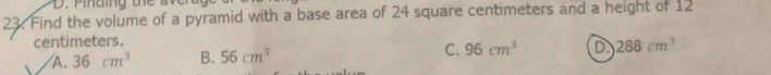 nding th e a 
23. Find the volume of a pyramid with a base area of 24 square centimeters and a height of 12
centimeters.
A. 36cm^3 B. 56cm^3 C. 96cm^3 D 288cm^3