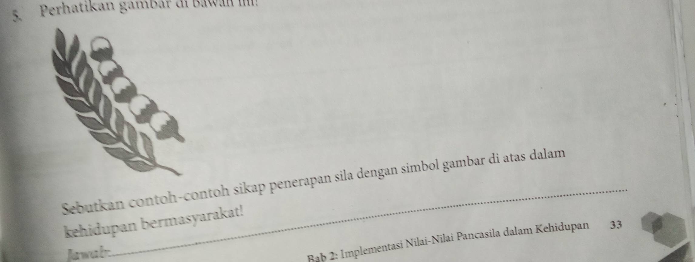 Perhatikan gamdar α1 dawan 1111: 
Sebutkan contoh-contoh sikap penerapan sila dengan simbol gambar di atas dalam 
kehidupan bermasyarakat! 
Jawab 
ab 2: Implementasi Nilai-Nilai Pancasila dalam Kehidupan 33