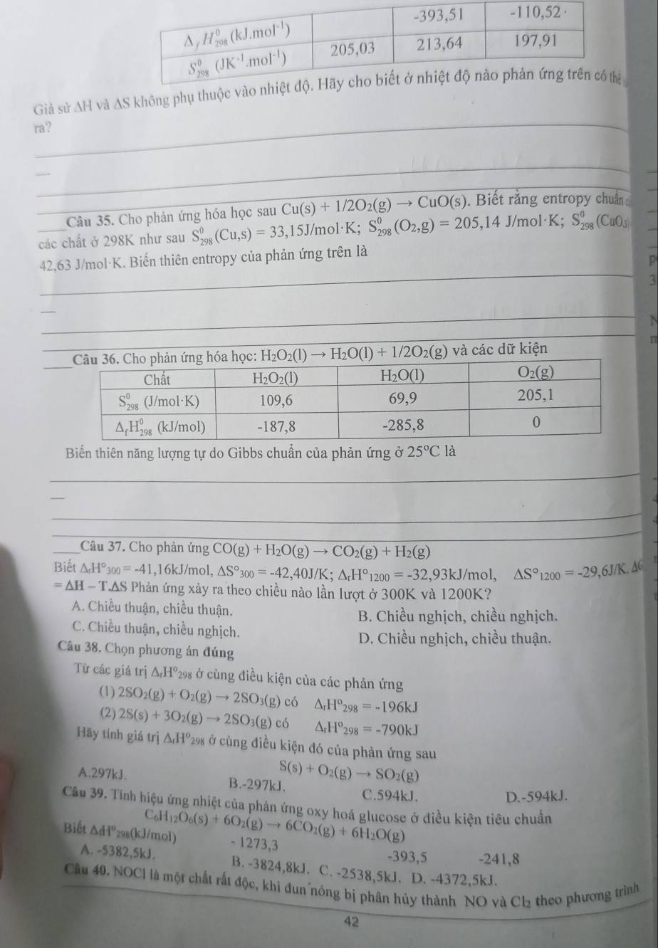 Giả sử ∆H và ∆S không phụ thuộc vào n
ra?
_
_
_
_Câu 35. Cho phản ứng hóa học sau Cu(s)+1/2O_2(g)to CuO(s).  Biết rằng entropy chuẩn 
các chất ở 298K như sau S_(298)^0(Cu,s)=33,15J/r nol·K; S_(298)^0(O_2,g)=205,14J/mol· K;S_(298)^0(CuO_3)
42,63 J/mol·K. Biến thiên entropy của phản ứng trên là
p
_
3
n
H_2O_2(l)to H_2O(l)+1/2O_2(g) và các dữ kiện
Biến thiên năng lượng tự do Gibbs chuẩn của phản ứng ở 25°Cla
_
_
_
__
_
_Câu 37. Cho phản ứng CO(g)+H_2O(g)to CO_2(g)+H_2(g)
Biết △ _rH°300=-41 ,16kJ/mol, △ S°_300=-42,40J/K;△ _rH°_1200=-32,93kJ/mol. △ S°_1200=-29,63 /K. XC
=△ H-T.△ S Phản ứng xảy ra theo chiều nào lần lượt ở 300K và 1200K?
A. Chiều thuận, chiều thuận.
B. Chiều nghịch, chiều nghịch.
C. Chiều thuận, chiều nghịch.
D. Chiều nghịch, chiều thuận.
Câu 38. Chọn phương án đúng
Từ các giá trị △ _rH^o *298 ở cùng điều kiện của các phản ứng
(1) 2SO_2(g)+O_2(g)to 2SO_3(g)c6 △ _rH^o_298=-196kJ
(2) 2S(s)+3O_2(g)to 2SO_3(g)c6 △ _rH^o_298=-790kJ
Hãy tính giá trị △ _rH^o_2 98 ở cùng điều kiện đó của phản ứng sau
A.297kJ. B.-297kJ. S(s)+O_2(g)to SO_2(g)
C.594kJ. D.-594kJ.
Câu 39. Tính hiệu ứng nhiệt của phản ứng oxy hoá glucose ở điều kiện tiêu chuẩn
C _6H_12O_6(s)+6O_2(g)to 6CO_2(g)+6H_2O(g)
Biết △ dI° 298(kJ/r 101 - 1273,3 -393,5 -241,8
A. -5382,5kJ. B. -3824,8kJ. C. -2538,5kJ. D. -4372,5kJ.
Câu 40. NOCI là một chất rất độc, khi đun nóng bị phân hủy thành NO và Cl₂ theo phương trình
42