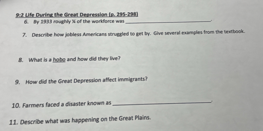 9:2 Life During the Great Depression (p. 295-298) 
6. By 1933 roughly ¾ of the workforce was_ 
7. Describe how jobless Americans struggled to get by. Give several examples from the textbook. 
8. What is a hobo and how did they live? 
9. How did the Great Depression affect immigrants? 
10. Farmers faced a disaster known as_ 
11. Describe what was happening on the Great Plains.