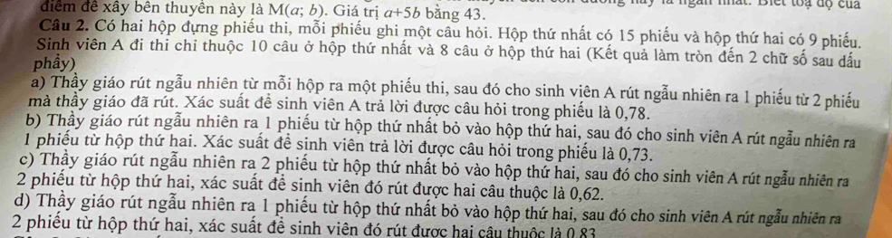 mất. Biết toạ dộ của
điểm để xây bên thuyên này là M(a;b). Giá trị a+5b bằng 43.
Câu 2. Có hai hộp đựng phiếu thi, mỗi phiếu ghi một câu hỏi. Hộp thứ nhất có 15 phiếu và hộp thứ hai có 9 phiếu.
Sinh viên A đi thi chi thuộc 10 câu ở hộp thứ nhất và 8 câu ở hộp thứ hai (Kết quả làm tròn đến 2 chữ số sau dấu
phầy)
a) Thầy giáo rút ngẫu nhiên từ mỗi hộp ra một phiếu thi, sau đó cho sinh viên A rút ngẫu nhiên ra 1 phiếu từ 2 phiếu
mà thầy giáo đã rút. Xác suất để sinh viên A trả lời được câu hỏi trong phiếu là 0,78.
b) Thầy giáo rút ngẫu nhiên ra 1 phiếu từ hộp thứ nhất bỏ vào hộp thứ hai, sau đó cho sinh viên A rút ngẫu nhiên ra
1 phiếu từ hộp thứ hai. Xác suất để sinh viên trả lời được câu hỏi trong phiếu là 0, 73.
c) Thầy giáo rút ngẫu nhiên ra 2 phiếu từ hộp thứ nhất bỏ vào hộp thứ hai, sau đó cho sinh viên A rút ngẫu nhiên ra
2 phiểu từ hộp thứ hai, xác suất để sinh viên đó rút được hai câu thuộc là 0,62.
d) Thầy giáo rút ngẫu nhiên ra 1 phiếu từ hộp thứ nhất bỏ vào hộp thứ hai, sau đó cho sinh viên A rút ngẫu nhiên ra
2 phiều từ hộp thứ hai, xác suất để sinh viên đó rút được hai câu thuộc là 0 83