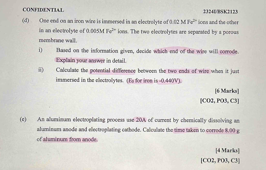 CONFIDENTIAL 2324I/BSK2123 
(d) One end on an iron wire is immersed in an electrolyte of 0.02MFe^(2+) ions and the other 
in an electrolyte of 0.005MFe^(2+) ions. The two electrolytes are separated by a porous 
membrane wall. 
i) Based on the information given, decide which end of the wire will corrode. 
Explain your answer in detail. 
ii) Calculate the potential difference between the two ends of wire when it just 
immersed in the electrolytes. (E for iron is -0.440V). 
[6 Marks] 
[CO2, PO3, C3] 
(e) An aluminum electroplating process use 20A of current by chemically dissolving an 
aluminum anode and electroplating cathode. Calculate the time taken to corrode 8.00 g
of aluminum from anode. 
[4 Marks] 
[CO2, PO3, C3]