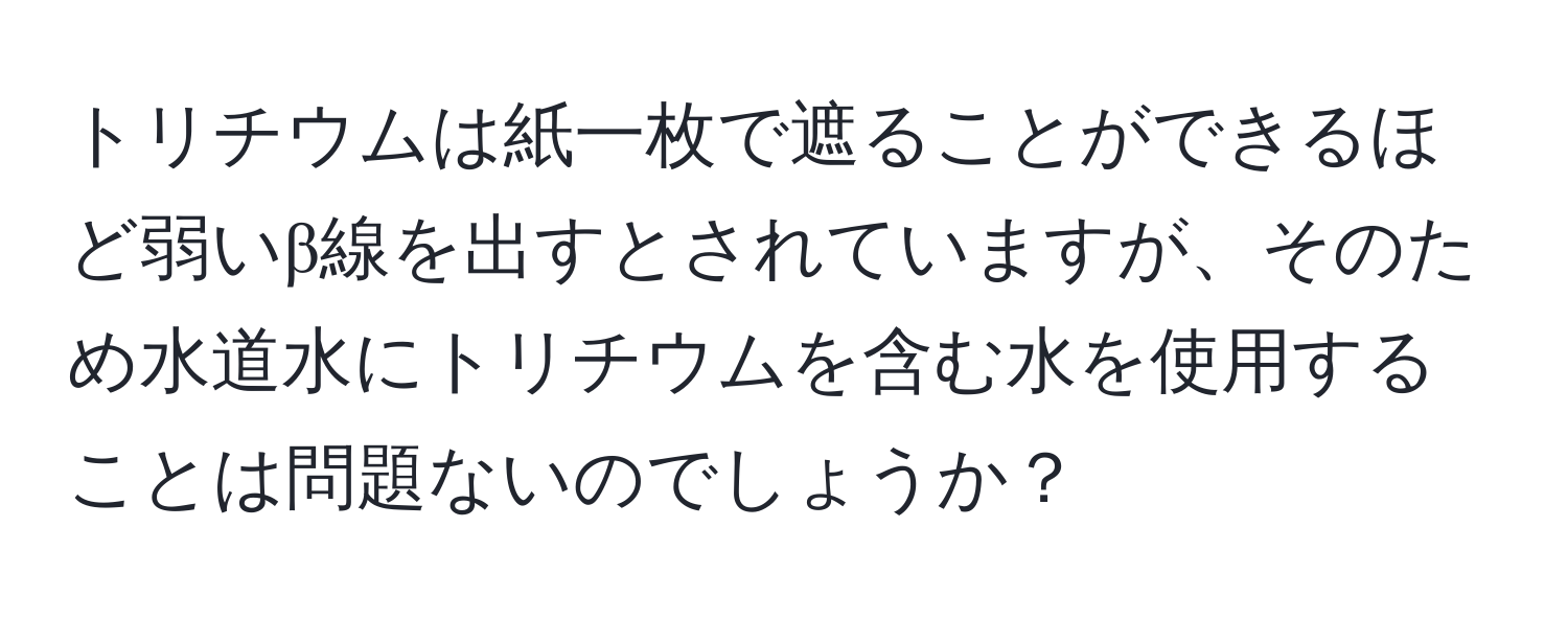 トリチウムは紙一枚で遮ることができるほど弱いβ線を出すとされていますが、そのため水道水にトリチウムを含む水を使用することは問題ないのでしょうか？