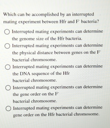 Which can be accomplished by an interrupted
mating experiment between Hfr and Fü bacteria?
Interrupted mating experiments can determine
the genome size of the Hfr bacteria.
Interrupted mating experiments can determine
the physical distance between genes on the F*
bacterial chromosome.
Interrupted mating experiments can determine
the DNA sequence of the Hfr
bacterial chromosome.
Interrupted mating experiments can determine
the gene order on the F
bacterial chromosome.
Interrupted mating experiments can determine
gene order on the Hfr bacterial chromosome.