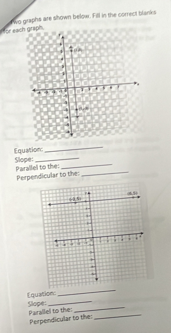 wo graphs are shown below. Fill in the correct blanks
for each graph.
Equation:
_
_
Slope:_
Parallel to the:
Perpendicular to the:
_
Equation:
_
Slope:
_
Parallel to the:
_
Perpendicular to the:
_