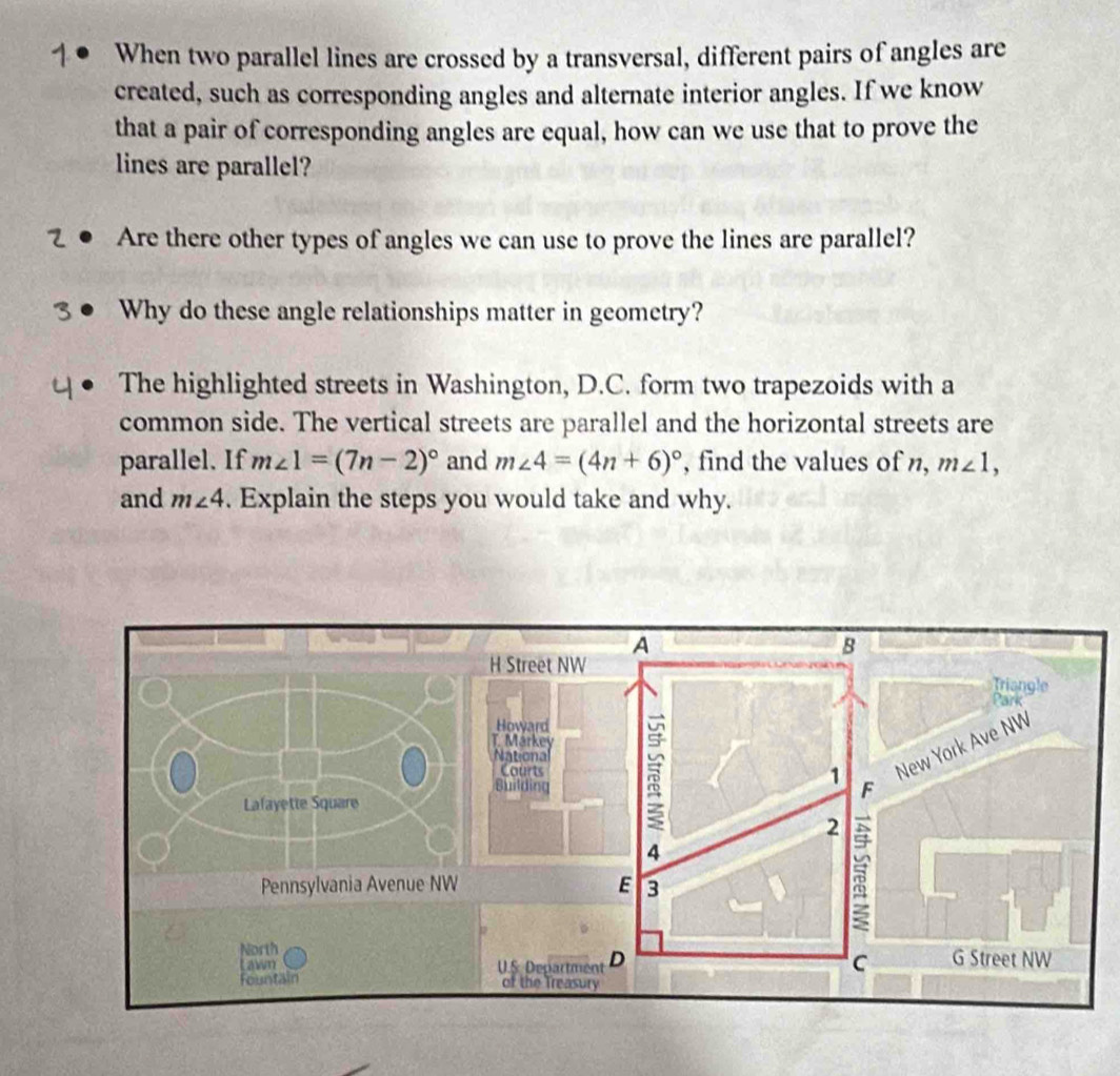 When two parallel lines are crossed by a transversal, different pairs of angles are 
created, such as corresponding angles and alternate interior angles. If we know 
that a pair of corresponding angles are equal, how can we use that to prove the 
lines are parallel? 
Are there other types of angles we can use to prove the lines are parallel? 
Why do these angle relationships matter in geometry? 
The highlighted streets in Washington, D.C. form two trapezoids with a 
common side. The vertical streets are parallel and the horizontal streets are 
parallel. If m∠ 1=(7n-2)^circ  and m∠ 4=(4n+6)^circ  , find the values of n, m∠ 1, 
and m∠ 4. Explain the steps you would take and why.