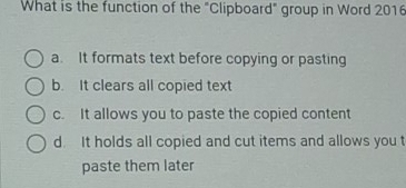 What is the function of the "Clipboard" group in Word 2016
a. It formats text before copying or pasting
b. It clears all copied text
c. It allows you to paste the copied content
d. It holds all copied and cut items and allows you t
paste them later